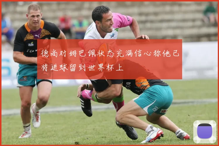 德尚对姆巴佩状态充满信心称他已将进球留到世界杯上