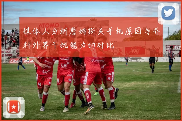 媒体人分析詹姆斯关手机原因与乔科外界干扰能力的对比