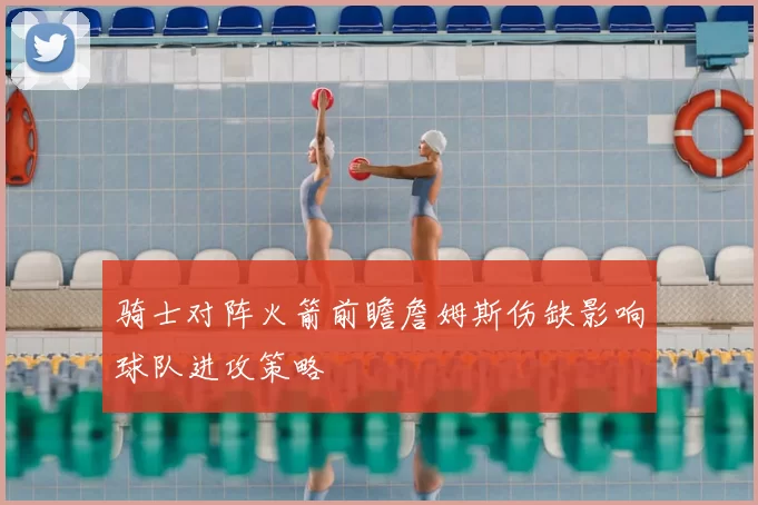 骑士对阵火箭前瞻詹姆斯伤缺影响球队进攻策略
