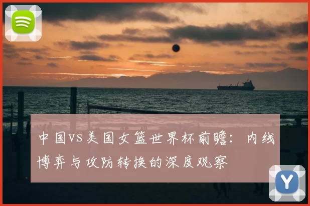 中国vs美国女篮世界杯前瞻:内线博弈与攻防转换的深度观察