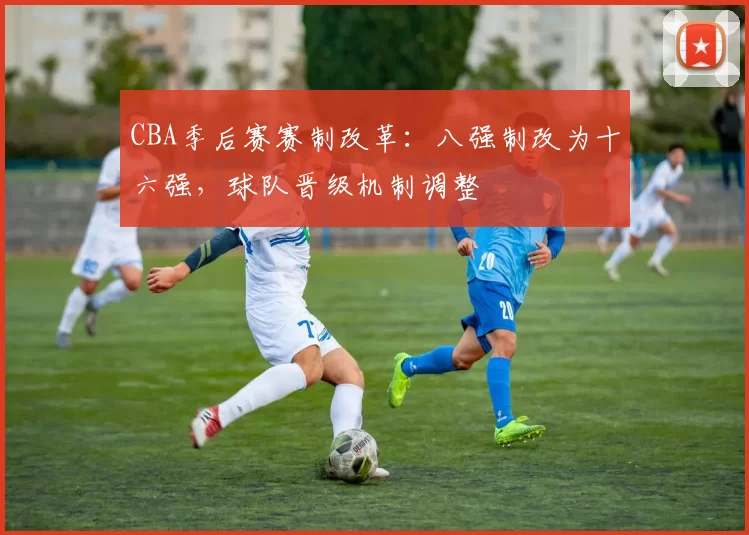 CBA季后赛赛制改革：八强制改为十六强，球队晋级机制调整