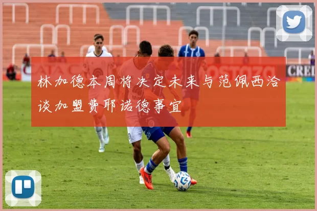 林加德本周将决定未来与范佩西洽谈加盟费耶诺德事宜