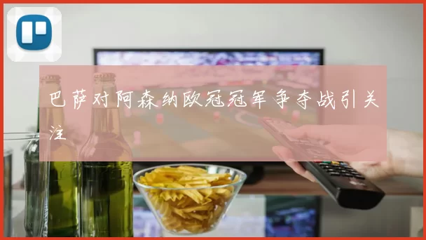 巴萨对阿森纳欧冠冠军争夺战引关注