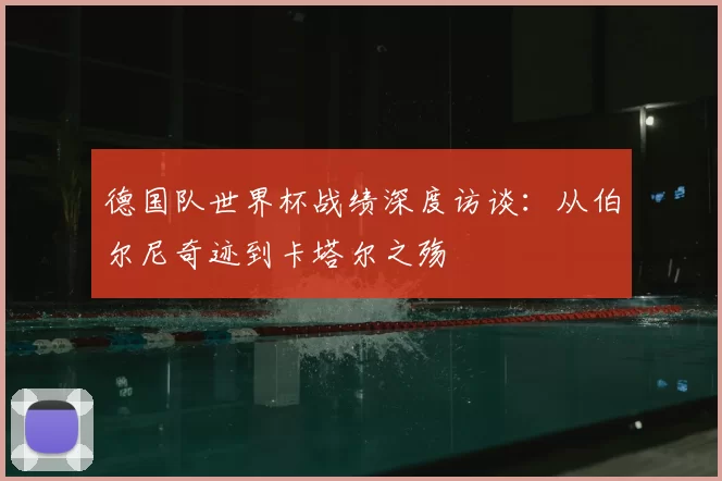 德国队世界杯战绩深度访谈：从伯尔尼奇迹到卡塔尔之殇