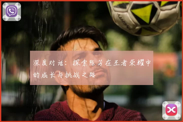 深度对话：探索陈芳在王者荣耀中的成长与挑战之路
